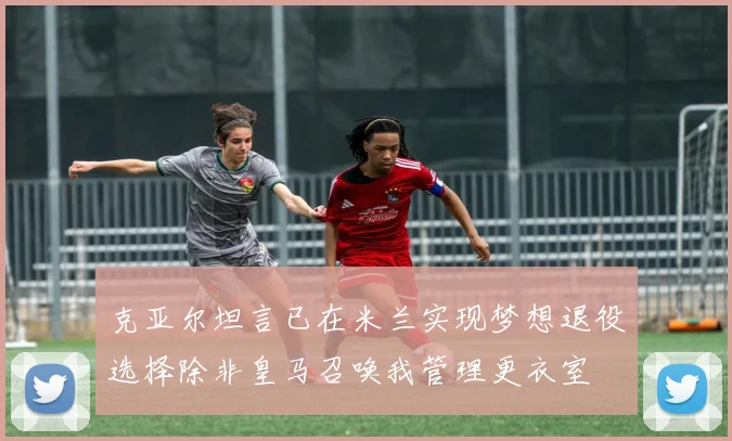 克亚尔坦言已在米兰实现梦想退役选择除非皇马召唤我管理更衣室