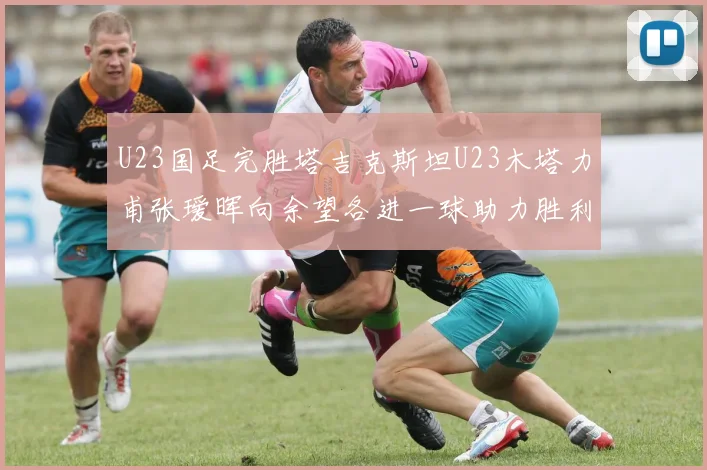 U23国足完胜塔吉克斯坦U23木塔力甫张瑷晖向余望各进一球助力胜利