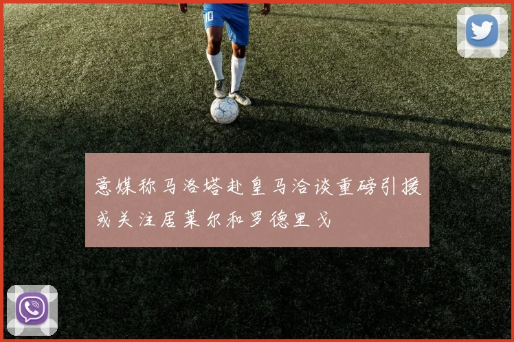 意媒称马洛塔赴皇马洽谈重磅引援或关注居莱尔和罗德里戈