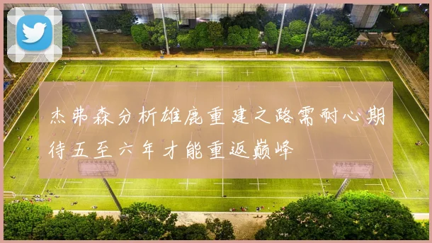 杰弗森分析雄鹿重建之路需耐心期待五至六年才能重返巅峰