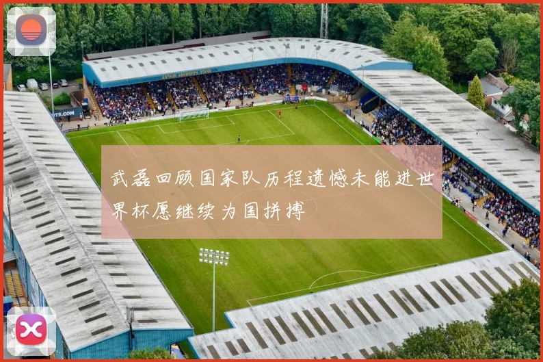 武磊回顾国家队历程遗憾未能进世界杯愿继续为国拼搏