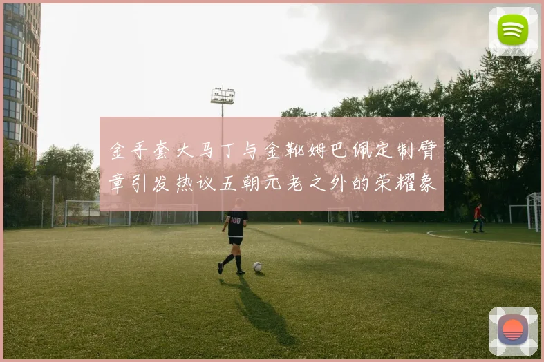金手套大马丁与金靴姆巴佩定制臂章引发热议五朝元老之外的荣耀象征