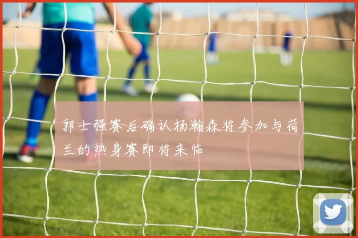 郭士强赛后确认杨瀚森将参加与荷兰的热身赛即将来临