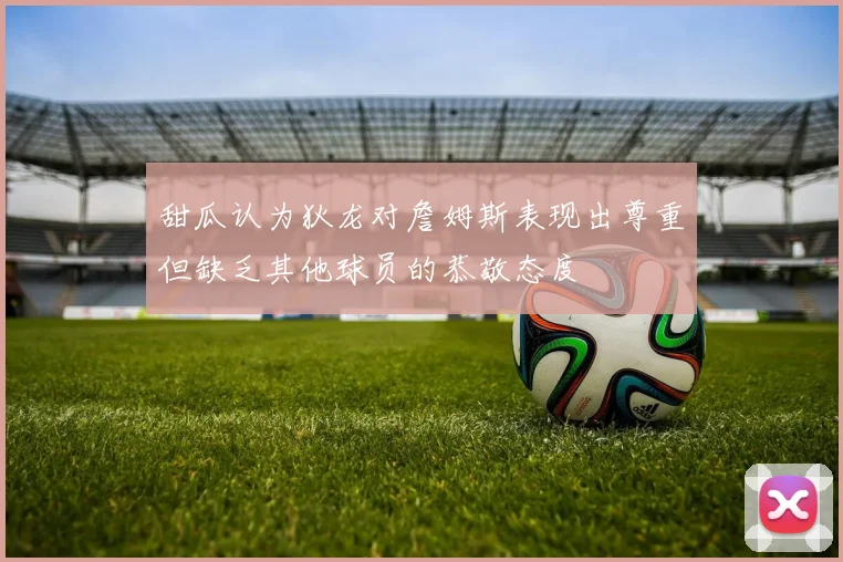 甜瓜认为狄龙对詹姆斯表现出尊重但缺乏其他球员的恭敬态度