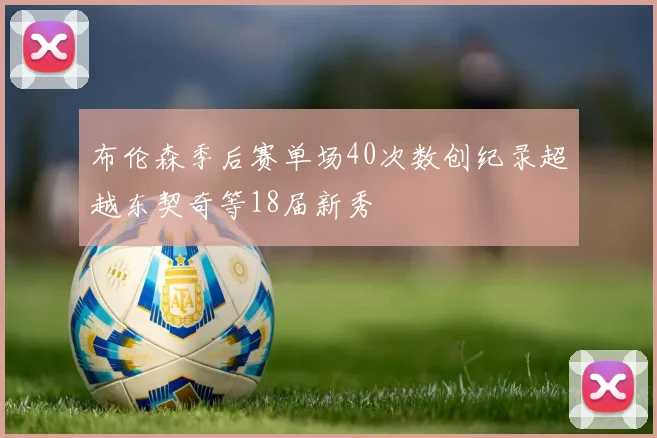 布伦森季后赛单场40次数创纪录超越东契奇等18届新秀