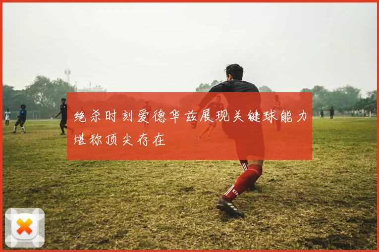 绝杀时刻爱德华兹展现关键球能力堪称顶尖存在