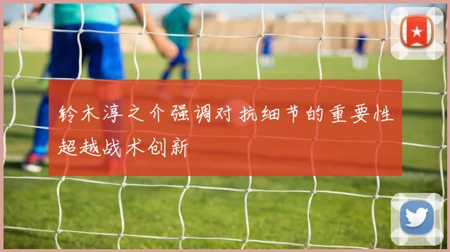 铃木淳之介强调对抗细节的重要性超越战术创新